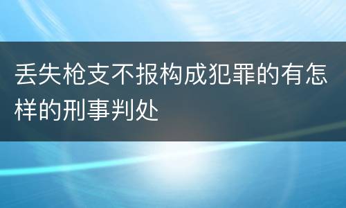 丢失枪支不报构成犯罪的有怎样的刑事判处