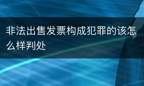 非法出售发票构成犯罪的该怎么样判处