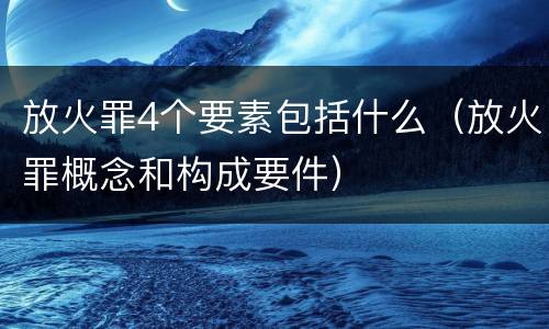 放火罪4个要素包括什么（放火罪概念和构成要件）