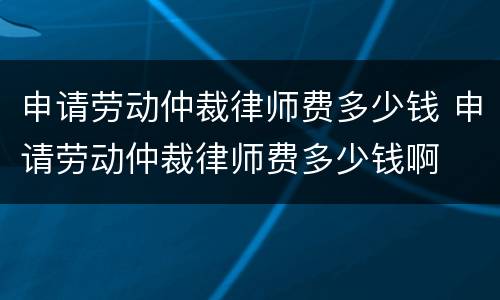 申请劳动仲裁律师费多少钱 申请劳动仲裁律师费多少钱啊