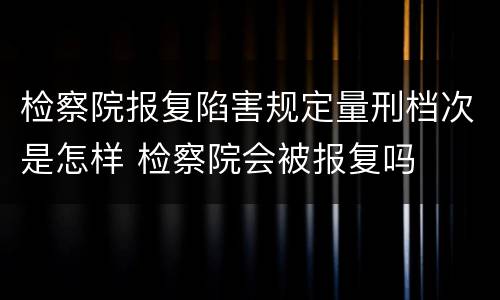 检察院报复陷害规定量刑档次是怎样 检察院会被报复吗