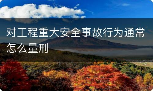 对工程重大安全事故行为通常怎么量刑