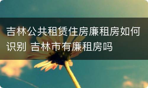 吉林公共租赁住房廉租房如何识别 吉林市有廉租房吗