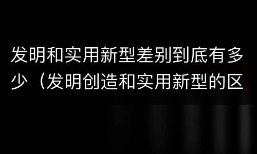 发明和实用新型差别到底有多少（发明创造和实用新型的区别）