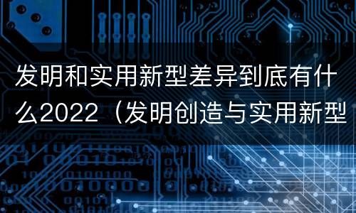 发明和实用新型差异到底有什么2022（发明创造与实用新型的区别）