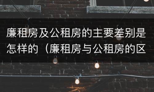 廉租房及公租房的主要差别是怎样的（廉租房与公租房的区别是什么）