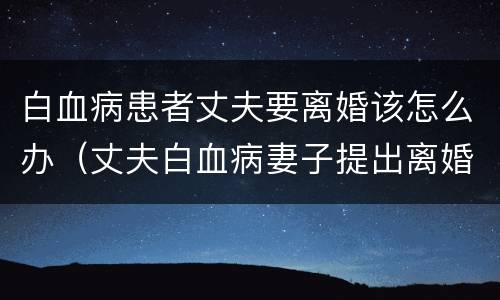 白血病患者丈夫要离婚该怎么办（丈夫白血病妻子提出离婚）