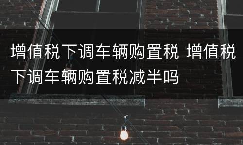 增值税下调车辆购置税 增值税下调车辆购置税减半吗