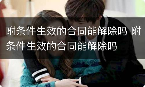 附条件生效的合同能解除吗 附条件生效的合同能解除吗