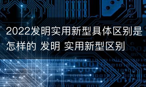 2022发明实用新型具体区别是怎样的 发明 实用新型区别