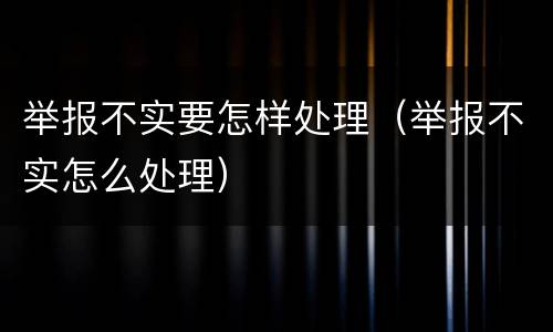 举报不实要怎样处理（举报不实怎么处理）
