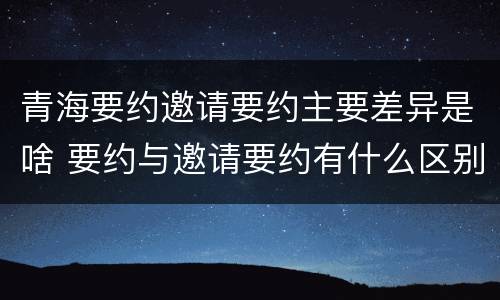 青海要约邀请要约主要差异是啥 要约与邀请要约有什么区别