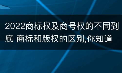 2022商标权及商号权的不同到底 商标和版权的区别,你知道多少?