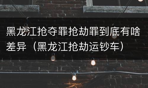 黑龙江抢夺罪抢劫罪到底有啥差异（黑龙江抢劫运钞车）