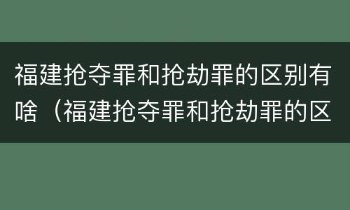 福建抢夺罪和抢劫罪的区别有啥（福建抢夺罪和抢劫罪的区别有啥区别呢）