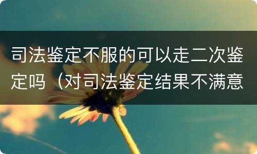 司法鉴定不服的可以走二次鉴定吗（对司法鉴定结果不满意可以二次鉴定吗）