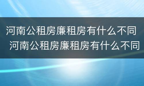 河南公租房廉租房有什么不同 河南公租房廉租房有什么不同之处
