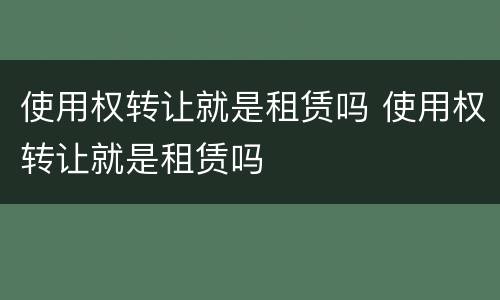 使用权转让就是租赁吗 使用权转让就是租赁吗