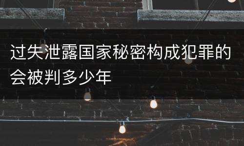 过失泄露国家秘密构成犯罪的会被判多少年