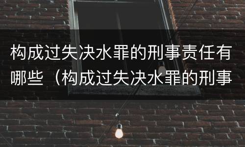 构成过失决水罪的刑事责任有哪些（构成过失决水罪的刑事责任有哪些种类）