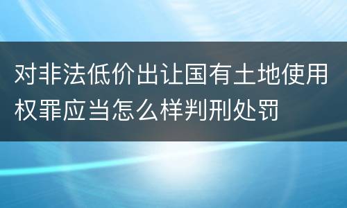 对非法低价出让国有土地使用权罪应当怎么样判刑处罚