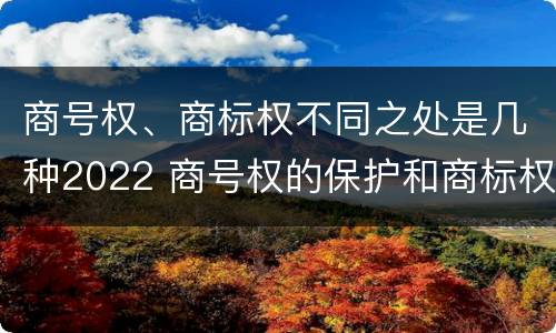 商号权、商标权不同之处是几种2022 商号权的保护和商标权的保护一样是全国性范围的