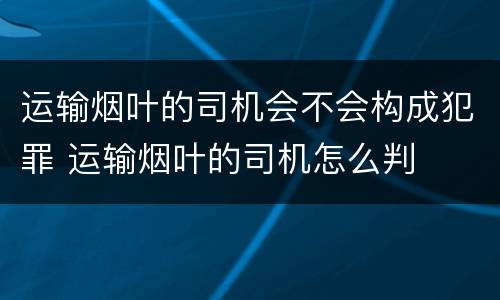 运输烟叶的司机会不会构成犯罪 运输烟叶的司机怎么判