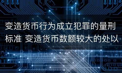 变造货币行为成立犯罪的量刑标准 变造货币数额较大的处以下有期徒刑