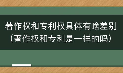 著作权和专利权具体有啥差别（著作权和专利是一样的吗）