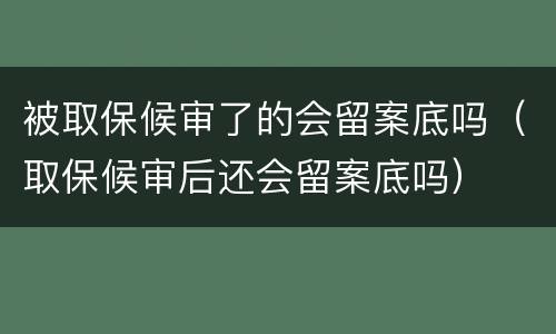 被取保候审了的会留案底吗（取保候审后还会留案底吗）