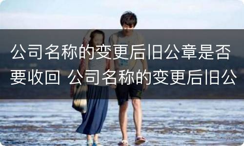 公司名称的变更后旧公章是否要收回 公司名称的变更后旧公章是否要收回来