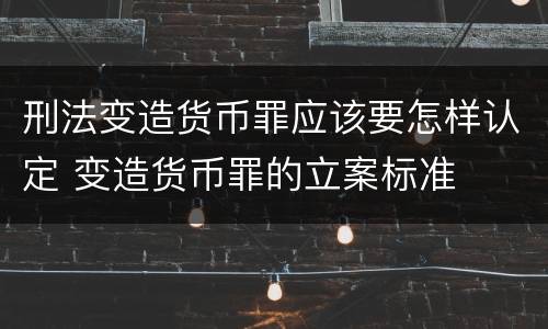 刑法变造货币罪应该要怎样认定 变造货币罪的立案标准