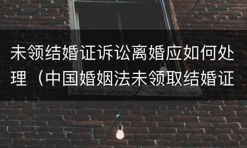 未领结婚证诉讼离婚应如何处理（中国婚姻法未领取结婚证的要离婚怎么办?）