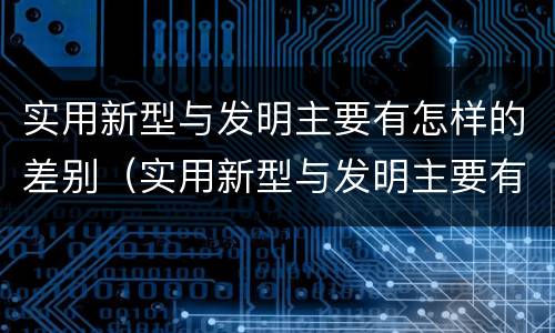 实用新型与发明主要有怎样的差别（实用新型与发明主要有怎样的差别呢）