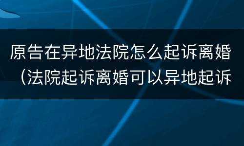 原告在异地法院怎么起诉离婚（法院起诉离婚可以异地起诉吗）