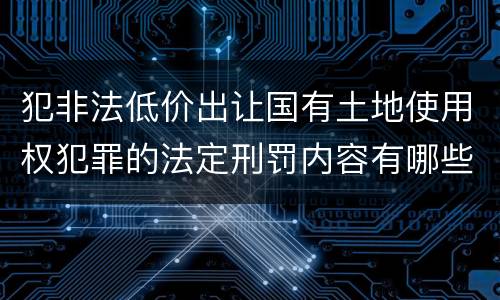 犯非法低价出让国有土地使用权犯罪的法定刑罚内容有哪些