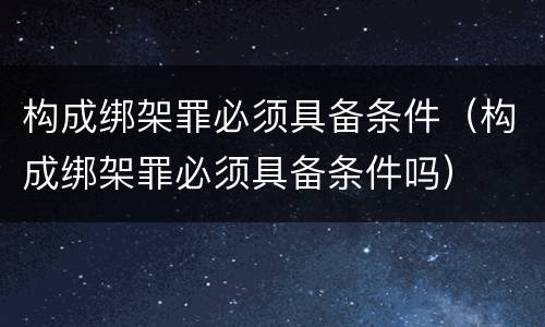 构成绑架罪必须具备条件（构成绑架罪必须具备条件吗）