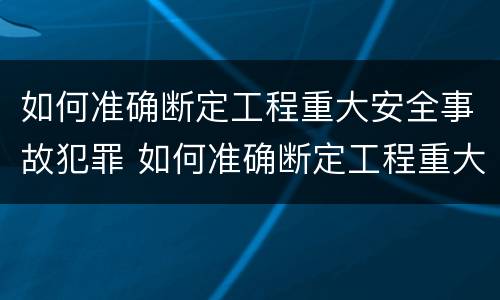 如何准确断定工程重大安全事故犯罪 如何准确断定工程重大安全事故犯罪记录