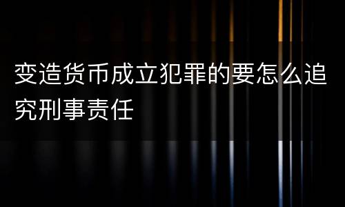 变造货币成立犯罪的要怎么追究刑事责任