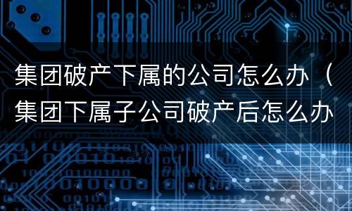 集团破产下属的公司怎么办（集团下属子公司破产后怎么办）
