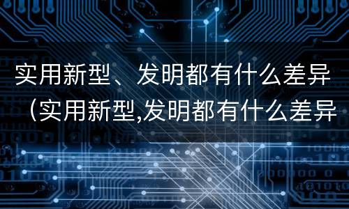 实用新型、发明都有什么差异（实用新型,发明都有什么差异呢）