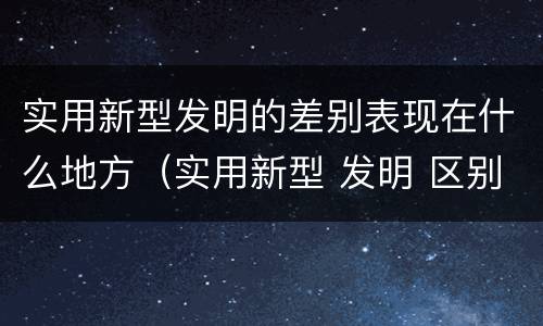实用新型发明的差别表现在什么地方（实用新型 发明 区别）