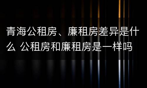 青海公租房、廉租房差异是什么 公租房和廉租房是一样吗