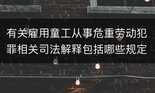 有关雇用童工从事危重劳动犯罪相关司法解释包括哪些规定