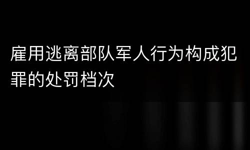 雇用逃离部队军人行为构成犯罪的处罚档次