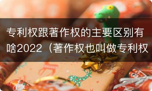 专利权跟著作权的主要区别有啥2022（著作权也叫做专利权吗）