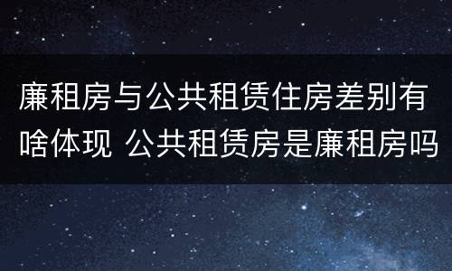 廉租房与公共租赁住房差别有啥体现 公共租赁房是廉租房吗