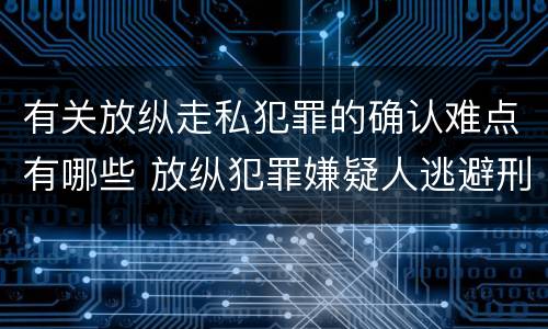 有关放纵走私犯罪的确认难点有哪些 放纵犯罪嫌疑人逃避刑事责任