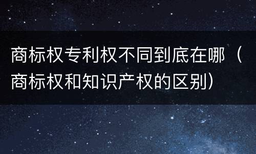 商标权专利权不同到底在哪（商标权和知识产权的区别）
