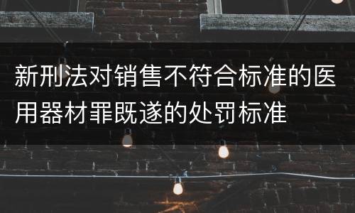 新刑法对销售不符合标准的医用器材罪既遂的处罚标准